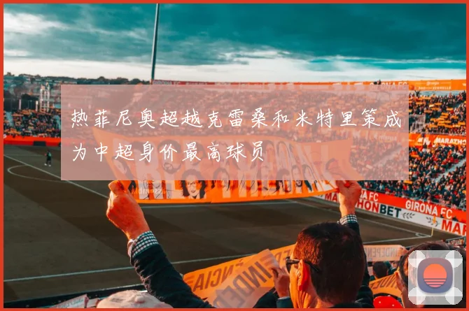 热菲尼奥超越克雷桑和米特里策成为中超身价最高球员