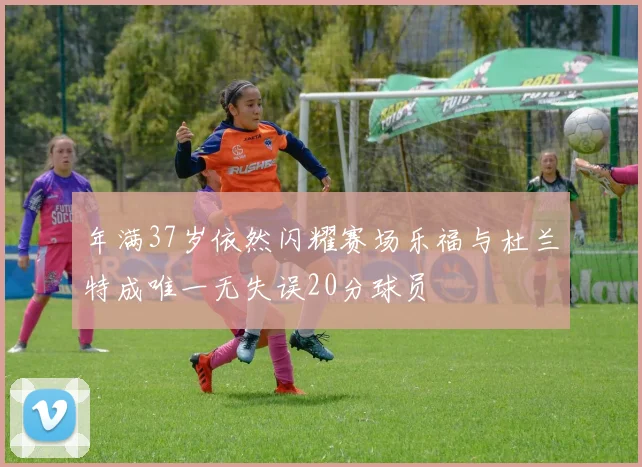 年满37岁依然闪耀赛场乐福与杜兰特成唯一无失误20分球员