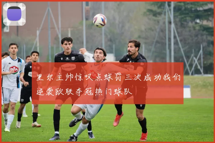 里尔主帅惊叹点球罚三次成功我们逆袭欧联夺冠热门球队