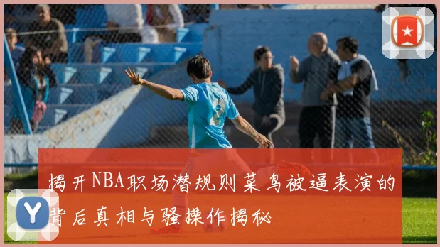 揭开NBA职场潜规则菜鸟被逼表演的背后真相与骚操作揭秘