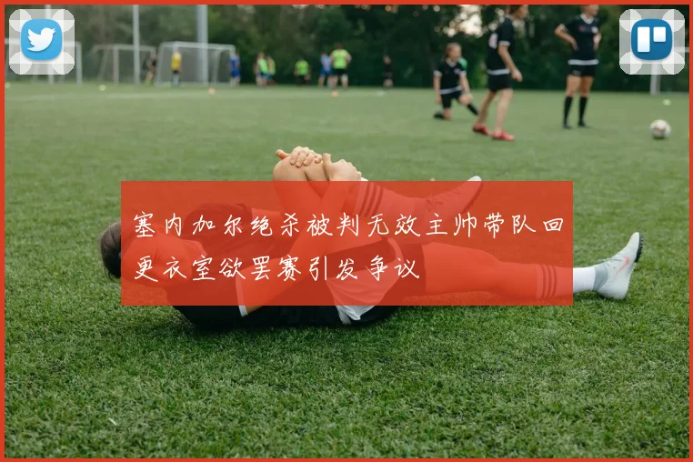塞内加尔绝杀被判无效主帅带队回更衣室欲罢赛引发争议