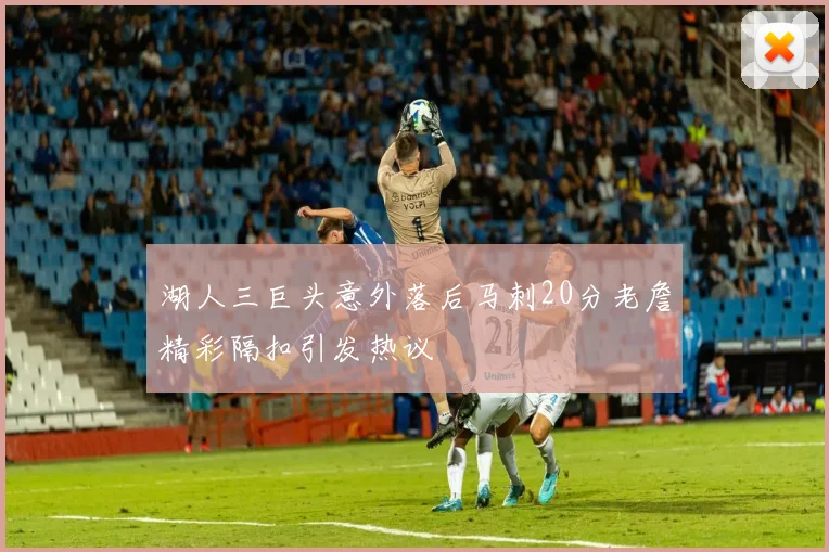 湖人三巨头意外落后马刺20分老詹精彩隔扣引发热议