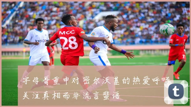 字母哥重申对密尔沃基的热爱呼吁关注真相而非流言蜚语