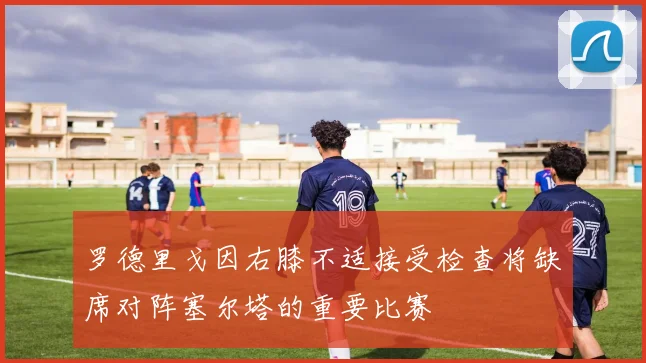 罗德里戈因右膝不适接受检查将缺席对阵塞尔塔的重要比赛