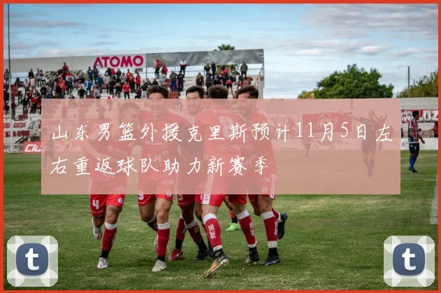 山东男篮外援克里斯预计11月5日左右重返球队助力新赛季