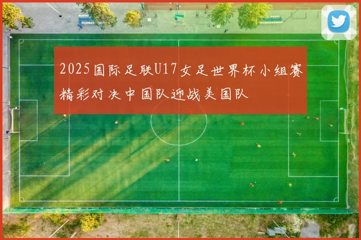 2025国际足联U17女足世界杯小组赛精彩对决中国队迎战美国队