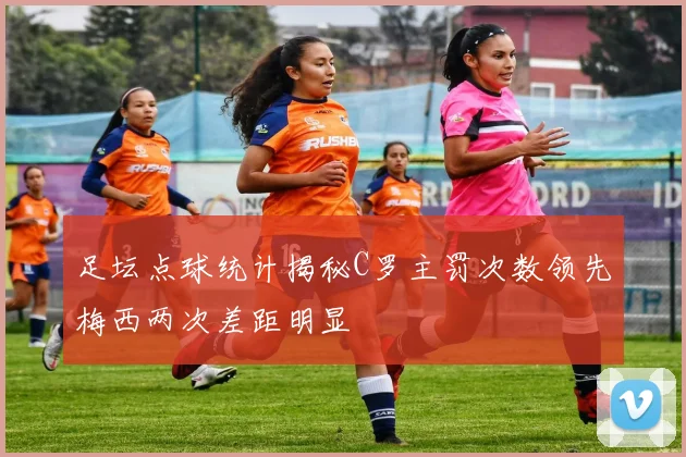 足坛点球统计揭秘C罗主罚次数领先梅西两次差距明显