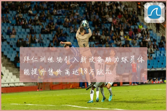 拜仁训练场引入新设备助力球员体能提升售价高达18万欧元