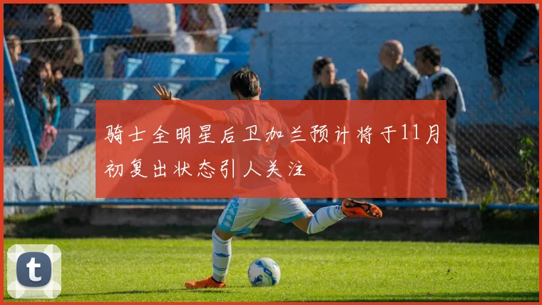 骑士全明星后卫加兰预计将于11月初复出状态引人关注