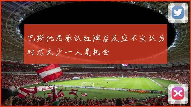 巴斯托尼承认红牌后反应不当认为对尤文少一人是机会