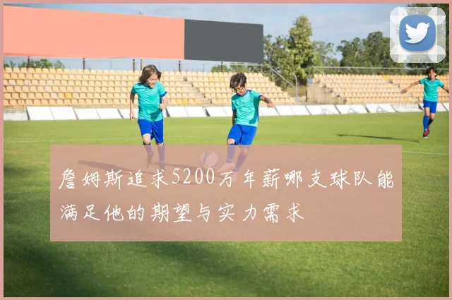 詹姆斯追求5200万年薪哪支球队能满足他的期望与实力需求