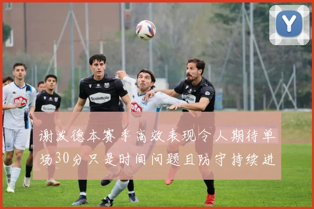 谢泼德本赛季高效表现令人期待单场30分只是时间问题且防守持续进步