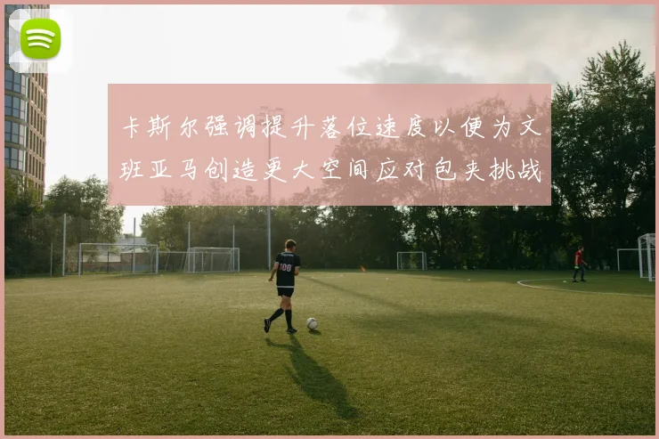 卡斯尔强调提升落位速度以便为文班亚马创造更大空间应对包夹挑战