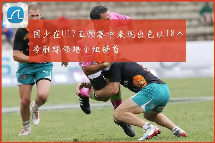 国少在U17亚预赛中表现出色以18个净胜球领跑小组榜首