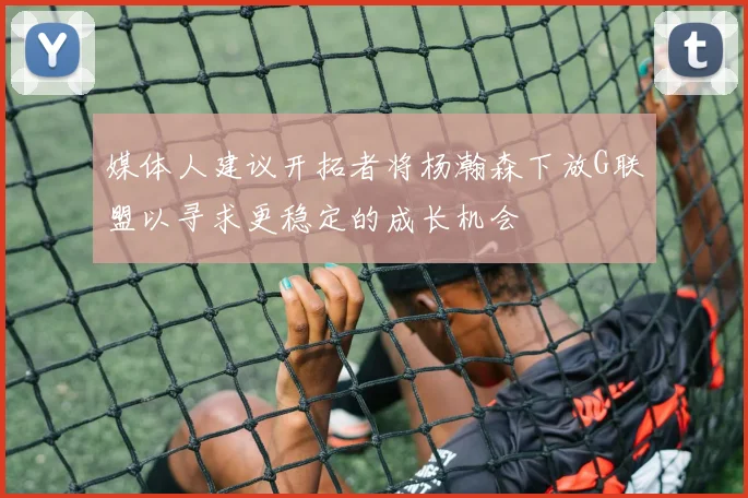 媒体人建议开拓者将杨瀚森下放G联盟以寻求更稳定的成长机会